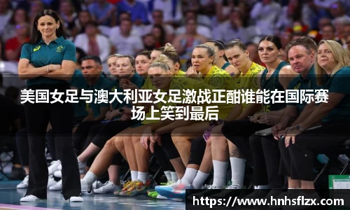 美国女足与澳大利亚女足激战正酣谁能在国际赛场上笑到最后