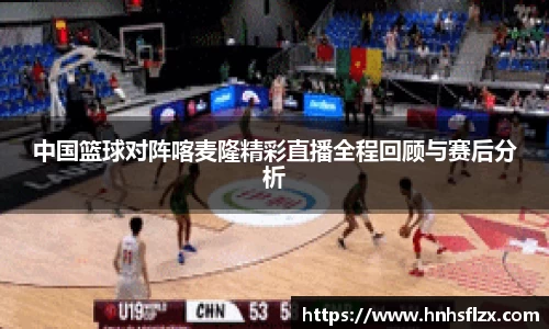 中国篮球对阵喀麦隆精彩直播全程回顾与赛后分析